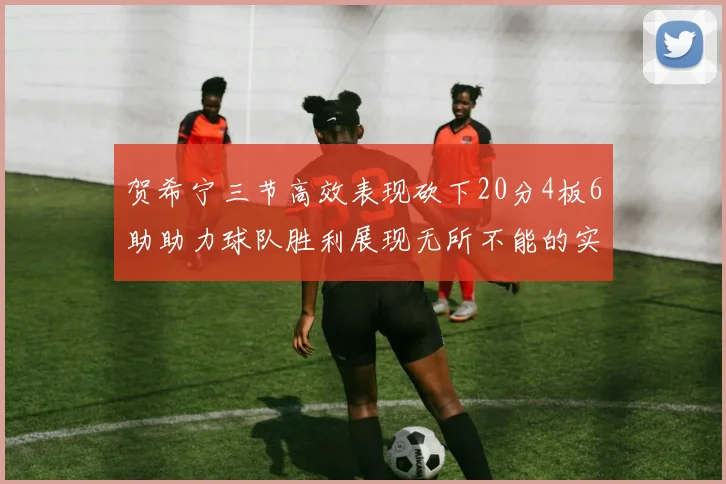 贺希宁三节高效表现砍下20分4板6助助力球队胜利展现无所不能的实力
